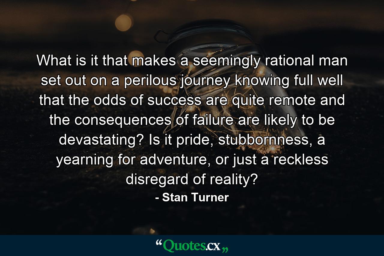 What is it that makes a seemingly rational man set out on a perilous journey knowing full well that the odds of success are quite remote and the consequences of failure are likely to be devastating? Is it pride, stubbornness, a yearning for adventure, or just a reckless disregard of reality? - Quote by Stan Turner