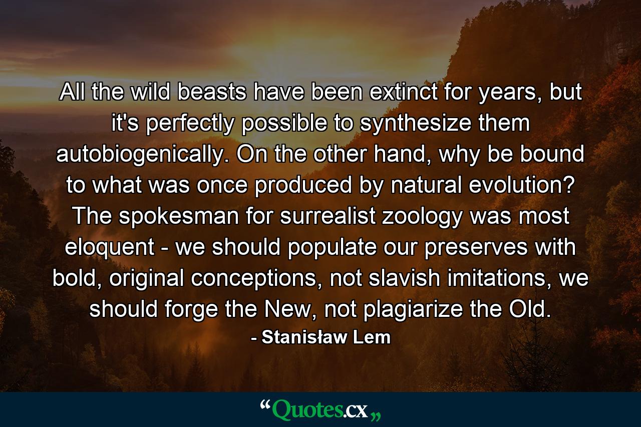 All the wild beasts have been extinct for years, but it's perfectly possible to synthesize them autobiogenically. On the other hand, why be bound to what was once produced by natural evolution? The spokesman for surrealist zoology was most eloquent - we should populate our preserves with bold, original conceptions, not slavish imitations, we should forge the New, not plagiarize the Old. - Quote by Stanisław Lem