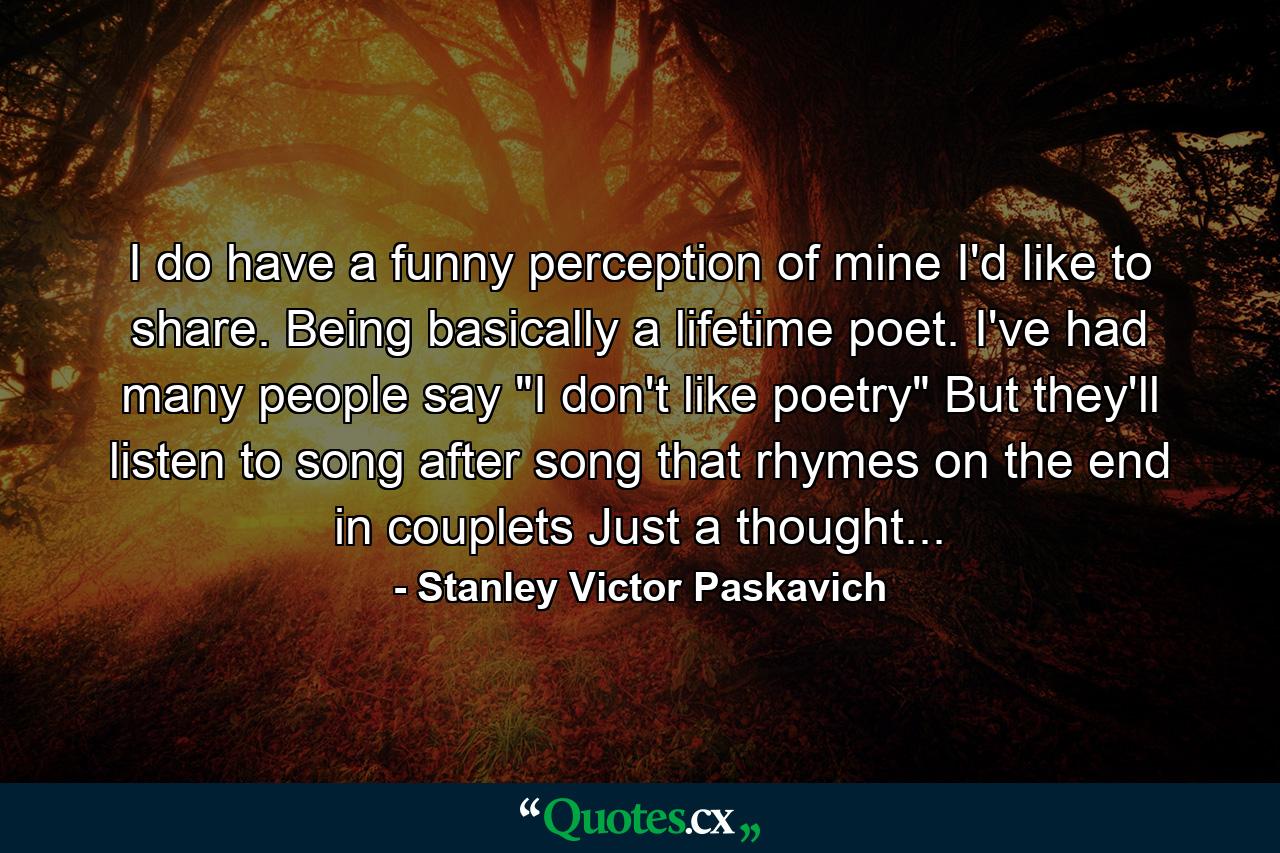 I do have a funny perception of mine I'd like to share. Being basically a lifetime poet. I've had many people say 