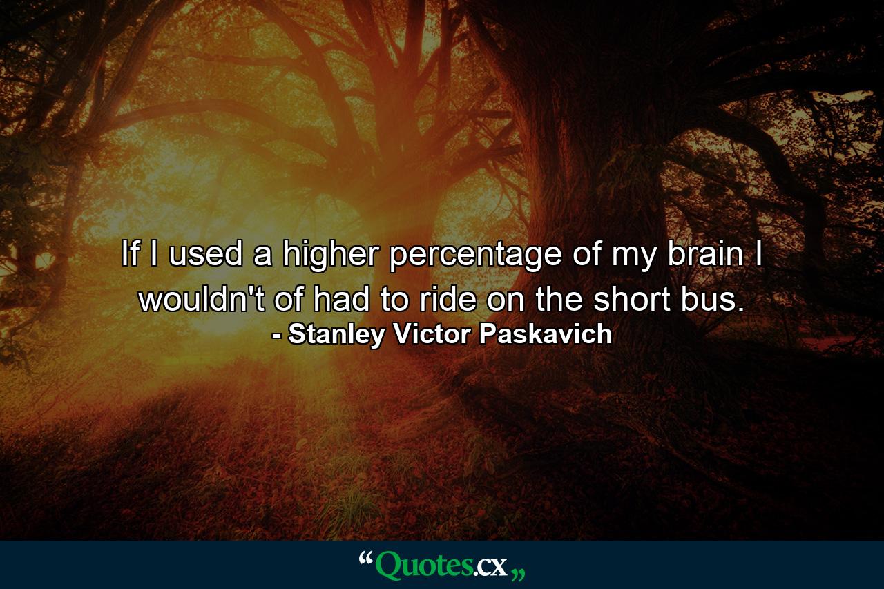 If I used a higher percentage of my brain I wouldn't of had to ride on the short bus. - Quote by Stanley Victor Paskavich