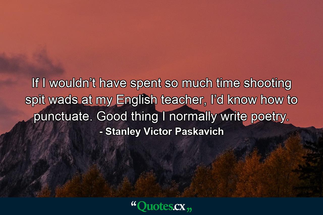 If I wouldn’t have spent so much time shooting spit wads at my English teacher, I’d know how to punctuate. Good thing I normally write poetry. - Quote by Stanley Victor Paskavich