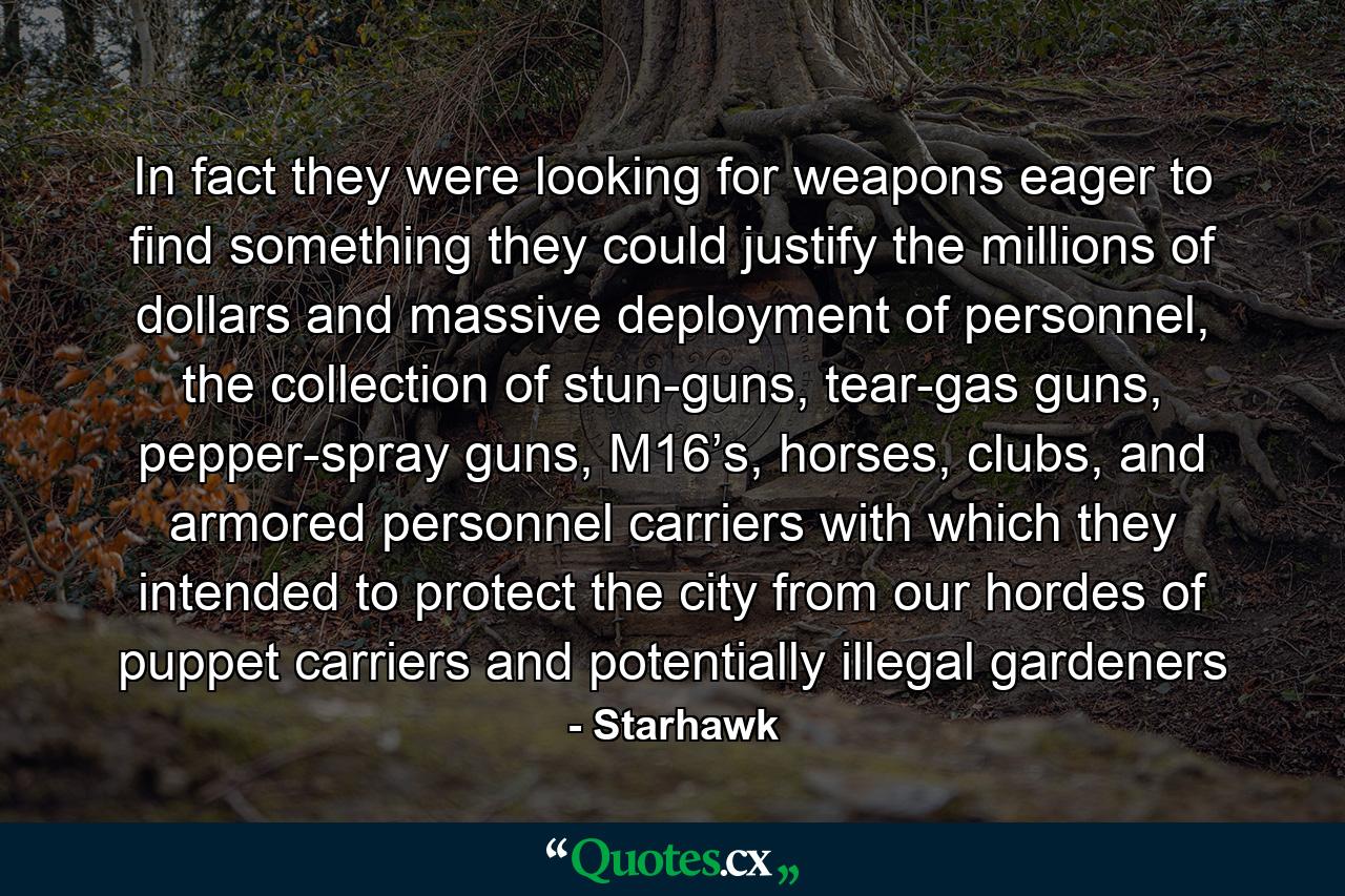 In fact they were looking for weapons eager to find something they could justify the millions of dollars and massive deployment of personnel, the collection of stun-guns, tear-gas guns, pepper-spray guns, M16’s, horses, clubs, and armored personnel carriers with which they intended to protect the city from our hordes of puppet carriers and potentially illegal gardeners - Quote by Starhawk