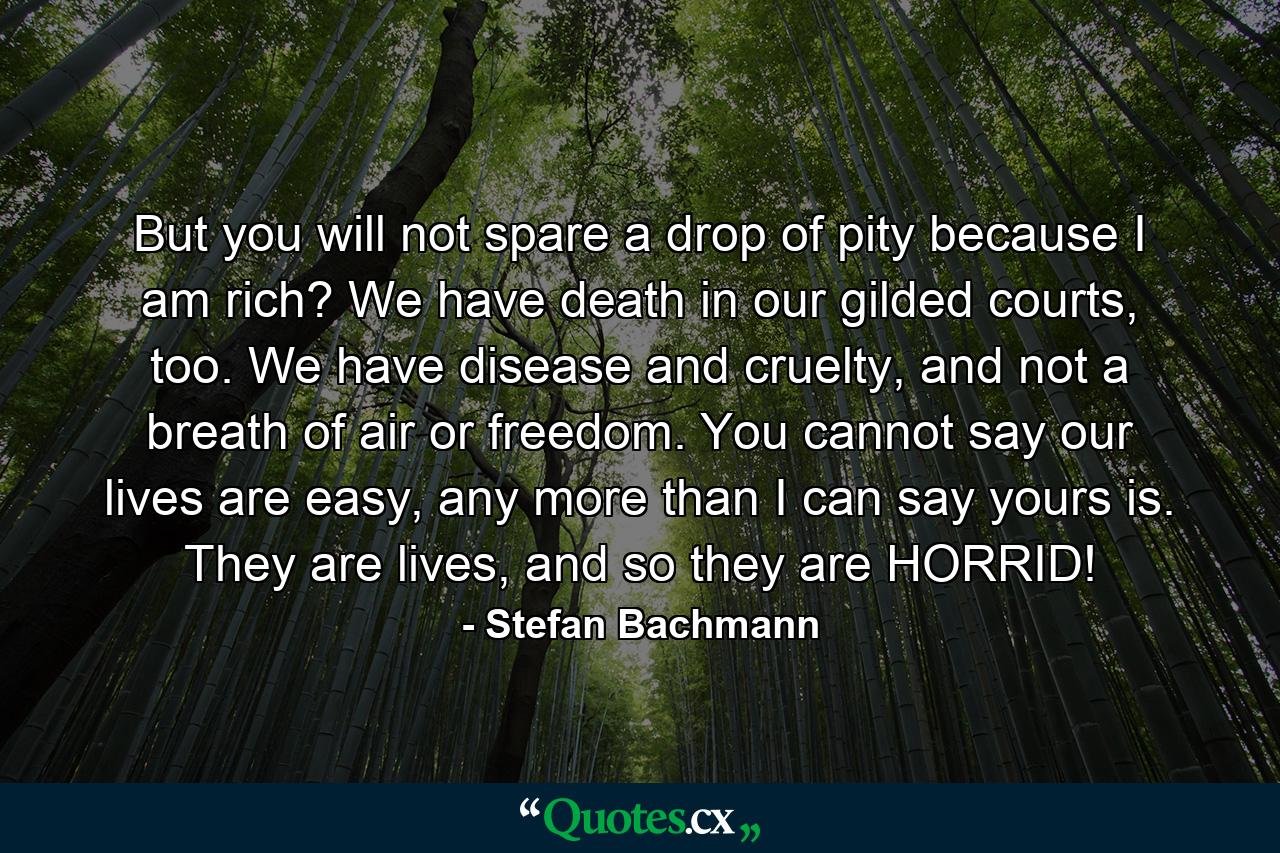 But you will not spare a drop of pity because I am rich? We have death in our gilded courts, too. We have disease and cruelty, and not a breath of air or freedom. You cannot say our lives are easy, any more than I can say yours is. They are lives, and so they are HORRID! - Quote by Stefan Bachmann