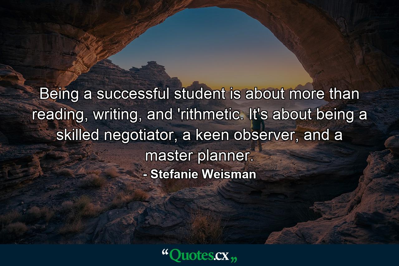 Being a successful student is about more than reading, writing, and 'rithmetic. It's about being a skilled negotiator, a keen observer, and a master planner. - Quote by Stefanie Weisman