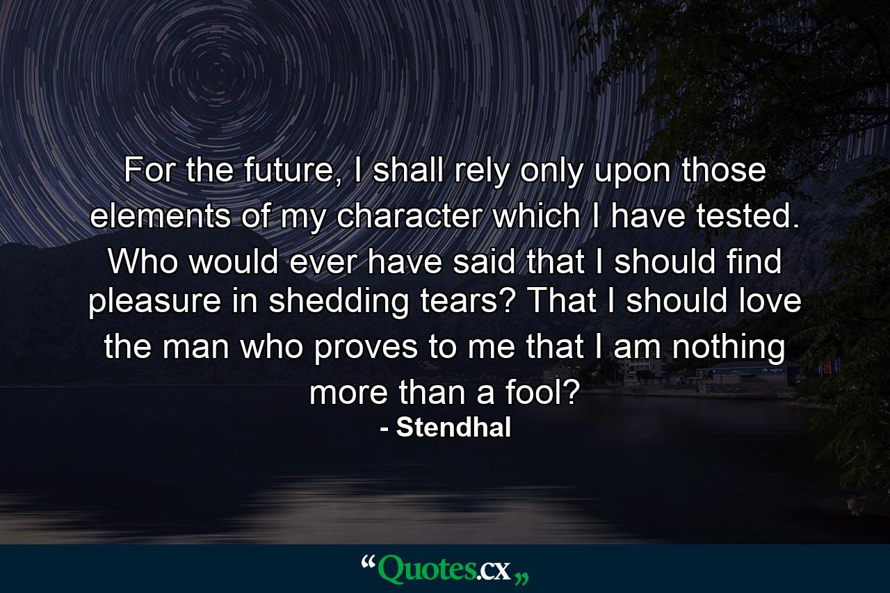 For the future, I shall rely only upon those elements of my character which I have tested. Who would ever have said that I should find pleasure in shedding tears? That I should love the man who proves to me that I am nothing more than a fool? - Quote by Stendhal