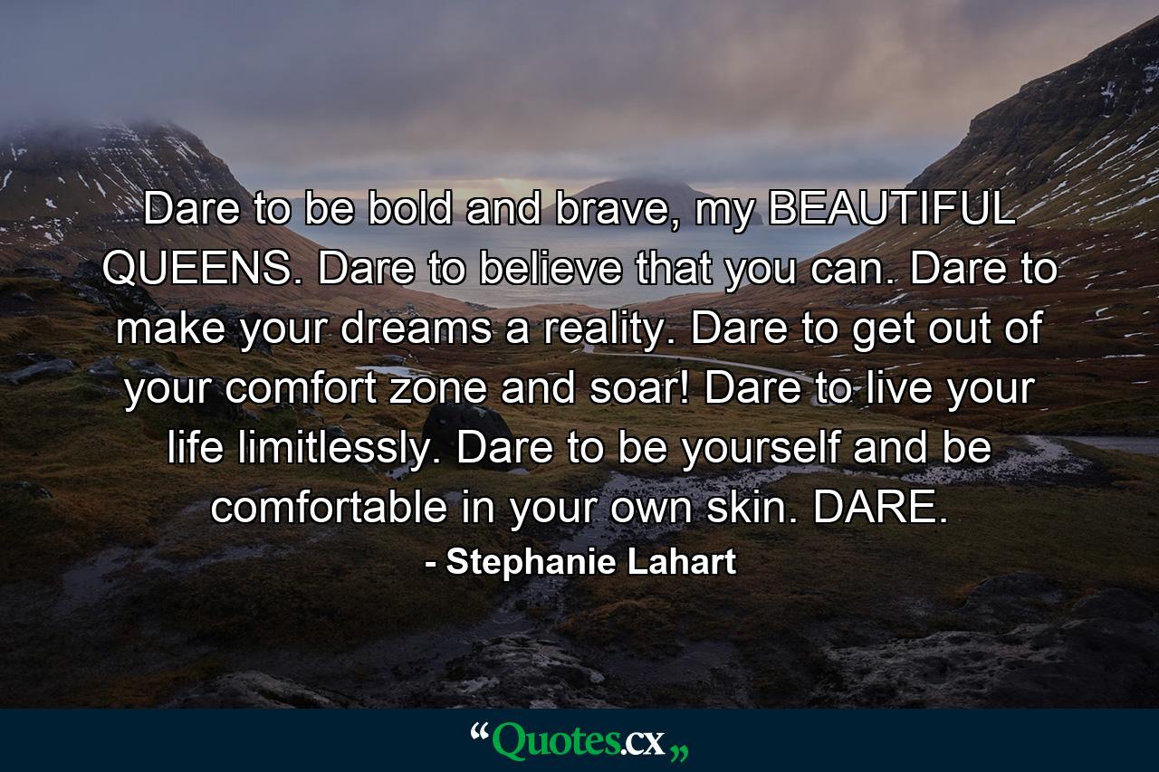 Dare to be bold and brave, my BEAUTIFUL QUEENS. Dare to believe that you can. Dare to make your dreams a reality. Dare to get out of your comfort zone and soar! Dare to live your life limitlessly. Dare to be yourself and be comfortable in your own skin. DARE. - Quote by Stephanie Lahart