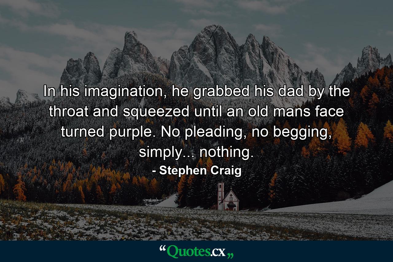 In his imagination, he grabbed his dad by the throat and squeezed until an old mans face turned purple. No pleading, no begging, simply... nothing. - Quote by Stephen Craig