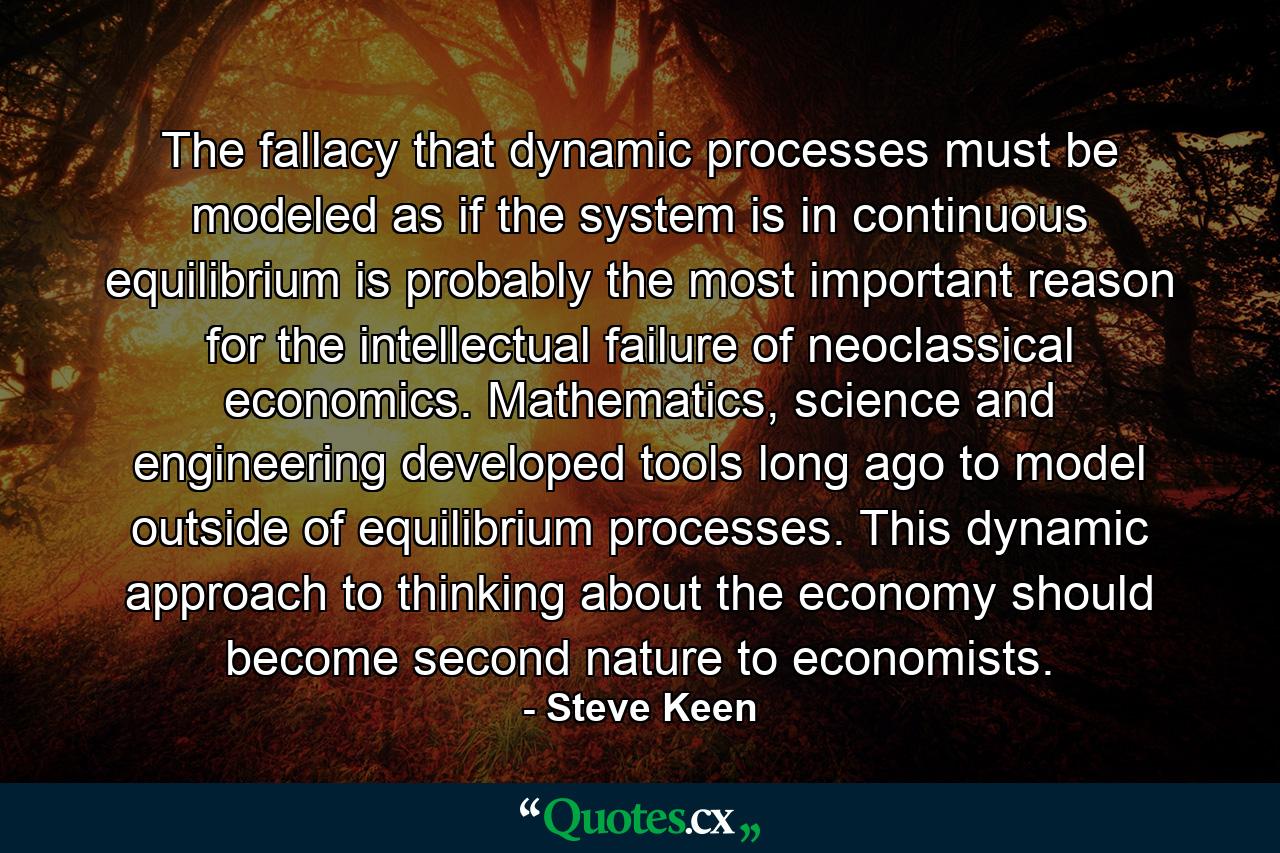 The fallacy that dynamic processes must be modeled as if the system is in continuous equilibrium is probably the most important reason for the intellectual failure of neoclassical economics. Mathematics, science and engineering developed tools long ago to model outside of equilibrium processes. This dynamic approach to thinking about the economy should become second nature to economists. - Quote by Steve Keen