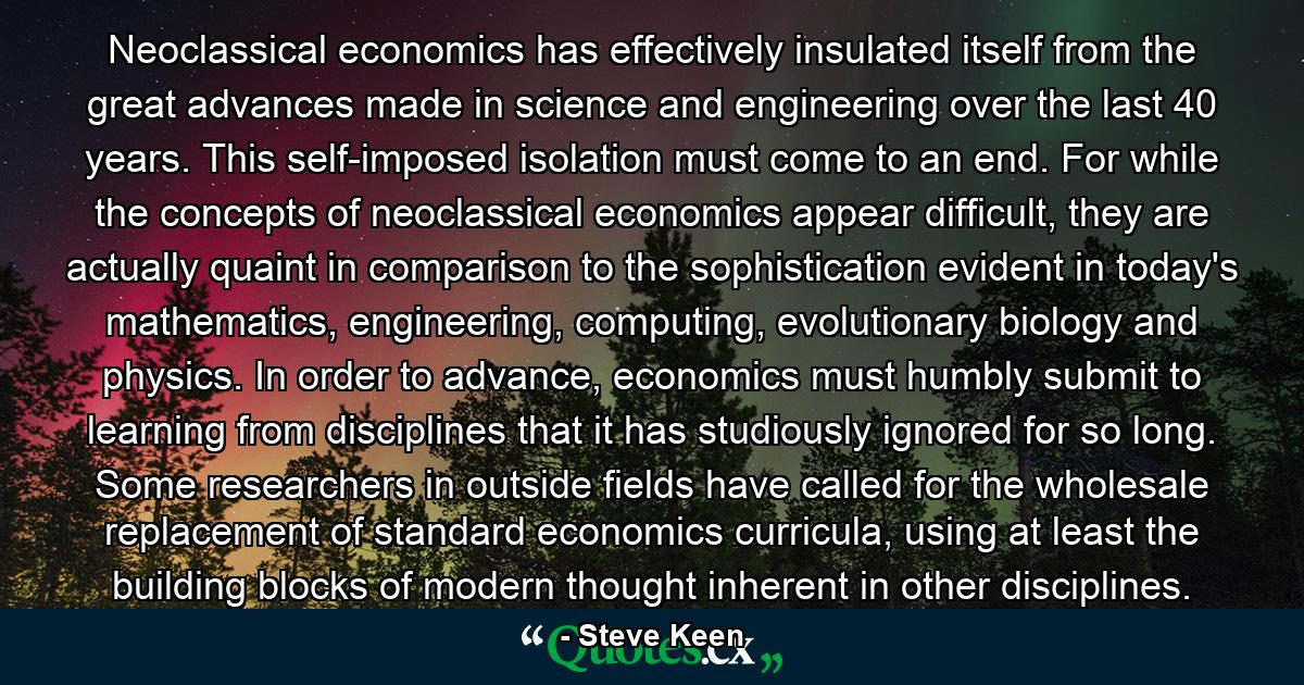 Neoclassical economics has effectively insulated itself from the great advances made in science and engineering over the last 40 years. This self-imposed isolation must come to an end. For while the concepts of neoclassical economics appear difficult, they are actually quaint in comparison to the sophistication evident in today's mathematics, engineering, computing, evolutionary biology and physics. In order to advance, economics must humbly submit to learning from disciplines that it has studiously ignored for so long. Some researchers in outside fields have called for the wholesale replacement of standard economics curricula, using at least the building blocks of modern thought inherent in other disciplines. - Quote by Steve Keen