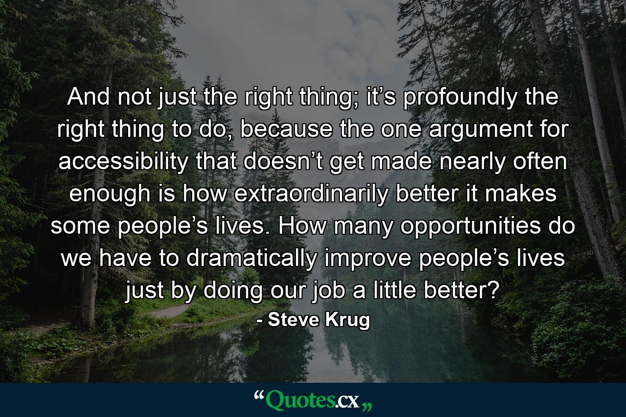 And not just the right thing; it’s profoundly the right thing to do, because the one argument for accessibility that doesn’t get made nearly often enough is how extraordinarily better it makes some people’s lives. How many opportunities do we have to dramatically improve people’s lives just by doing our job a little better? - Quote by Steve Krug