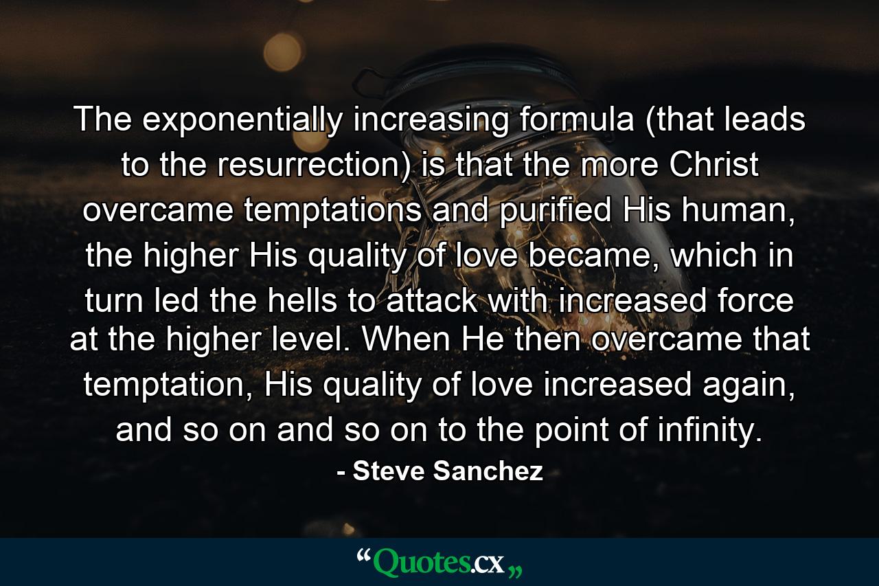 The exponentially increasing formula (that leads to the resurrection) is that the more Christ overcame temptations and purified His human, the higher His quality of love became, which in turn led the hells to attack with increased force at the higher level. When He then overcame that temptation, His quality of love increased again, and so on and so on to the point of infinity. - Quote by Steve Sanchez