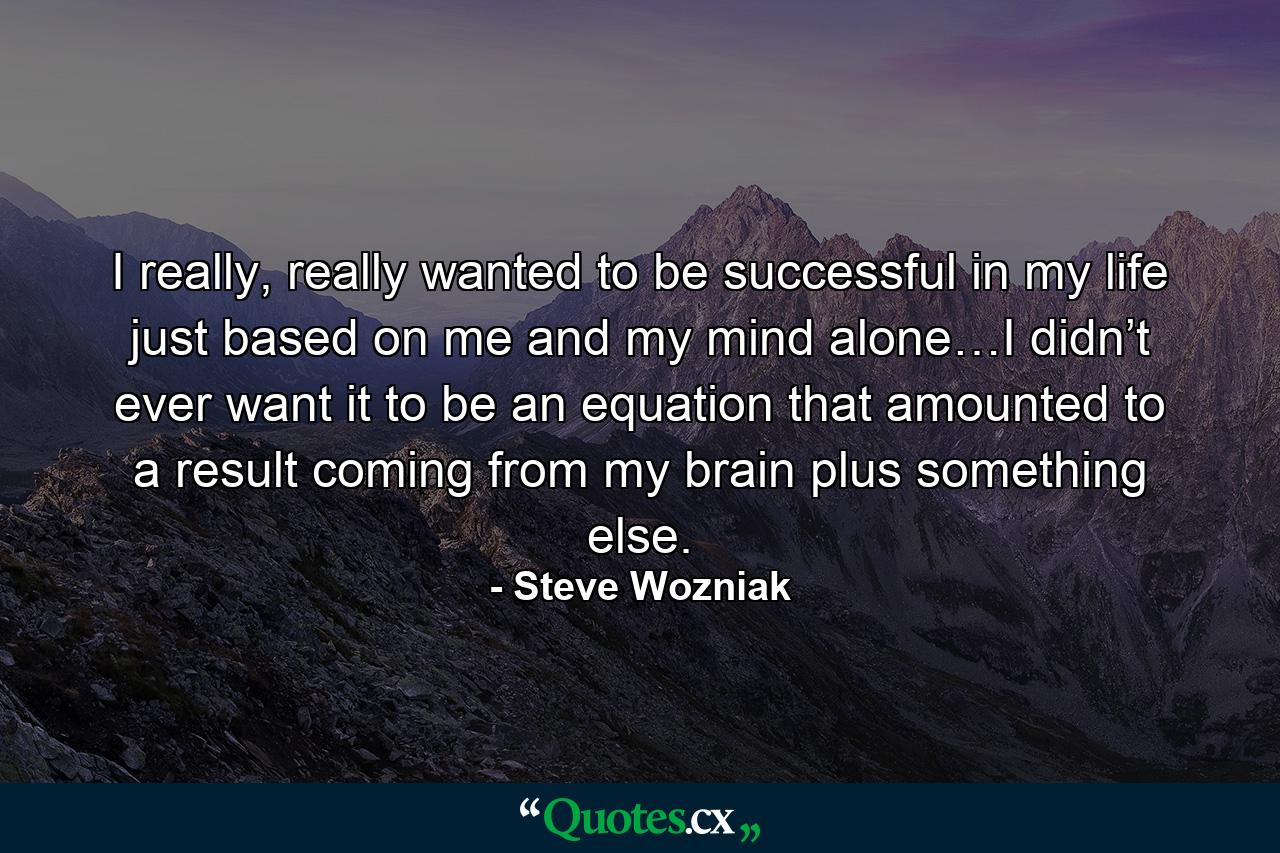 I really, really wanted to be successful in my life just based on me and my mind alone…I didn’t ever want it to be an equation that amounted to a result coming from my brain plus something else. - Quote by Steve Wozniak