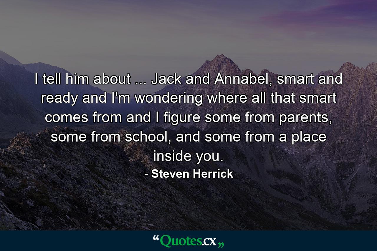 I tell him about ... Jack and Annabel, smart and ready and I'm wondering where all that smart comes from and I figure some from parents, some from school, and some from a place inside you. - Quote by Steven Herrick