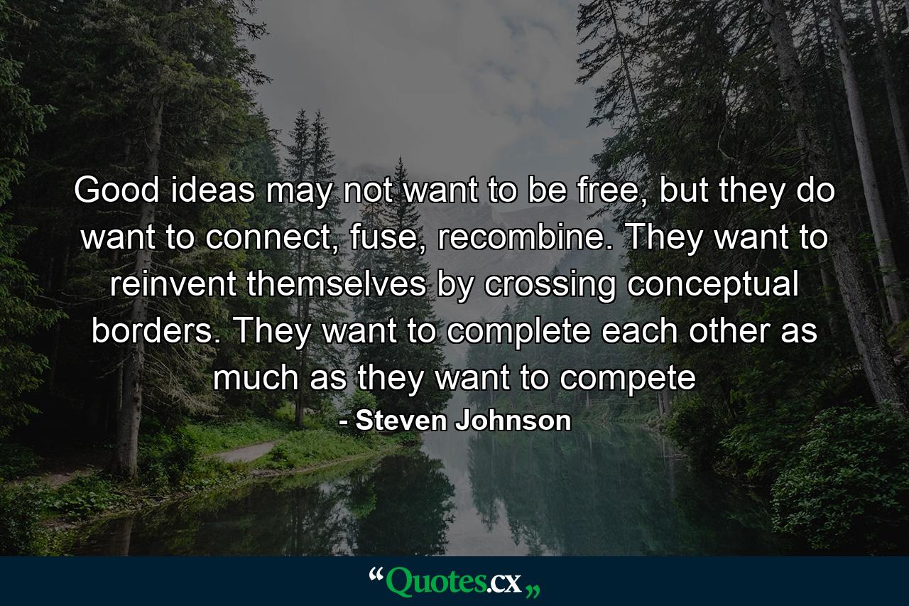 Good ideas may not want to be free, but they do want to connect, fuse, recombine. They want to reinvent themselves by crossing conceptual borders. They want to complete each other as much as they want to compete - Quote by Steven Johnson