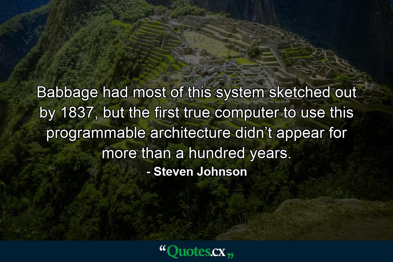 Babbage had most of this system sketched out by 1837, but the first true computer to use this programmable architecture didn’t appear for more than a hundred years. - Quote by Steven Johnson