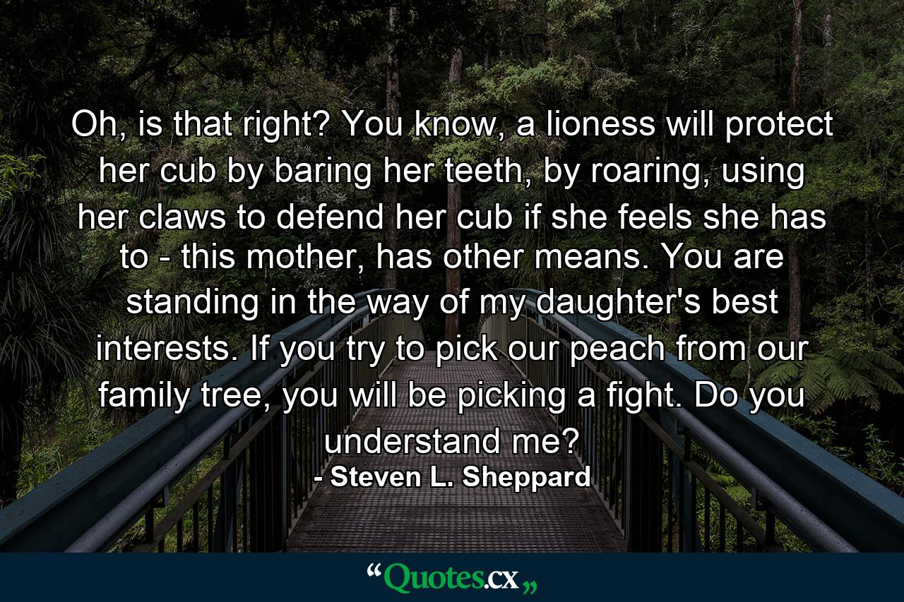 Oh, is that right? You know, a lioness will protect her cub by baring her teeth, by roaring, using her claws to defend her cub if she feels she has to - this mother, has other means. You are standing in the way of my daughter's best interests. If you try to pick our peach from our family tree, you will be picking a fight. Do you understand me? - Quote by Steven L. Sheppard