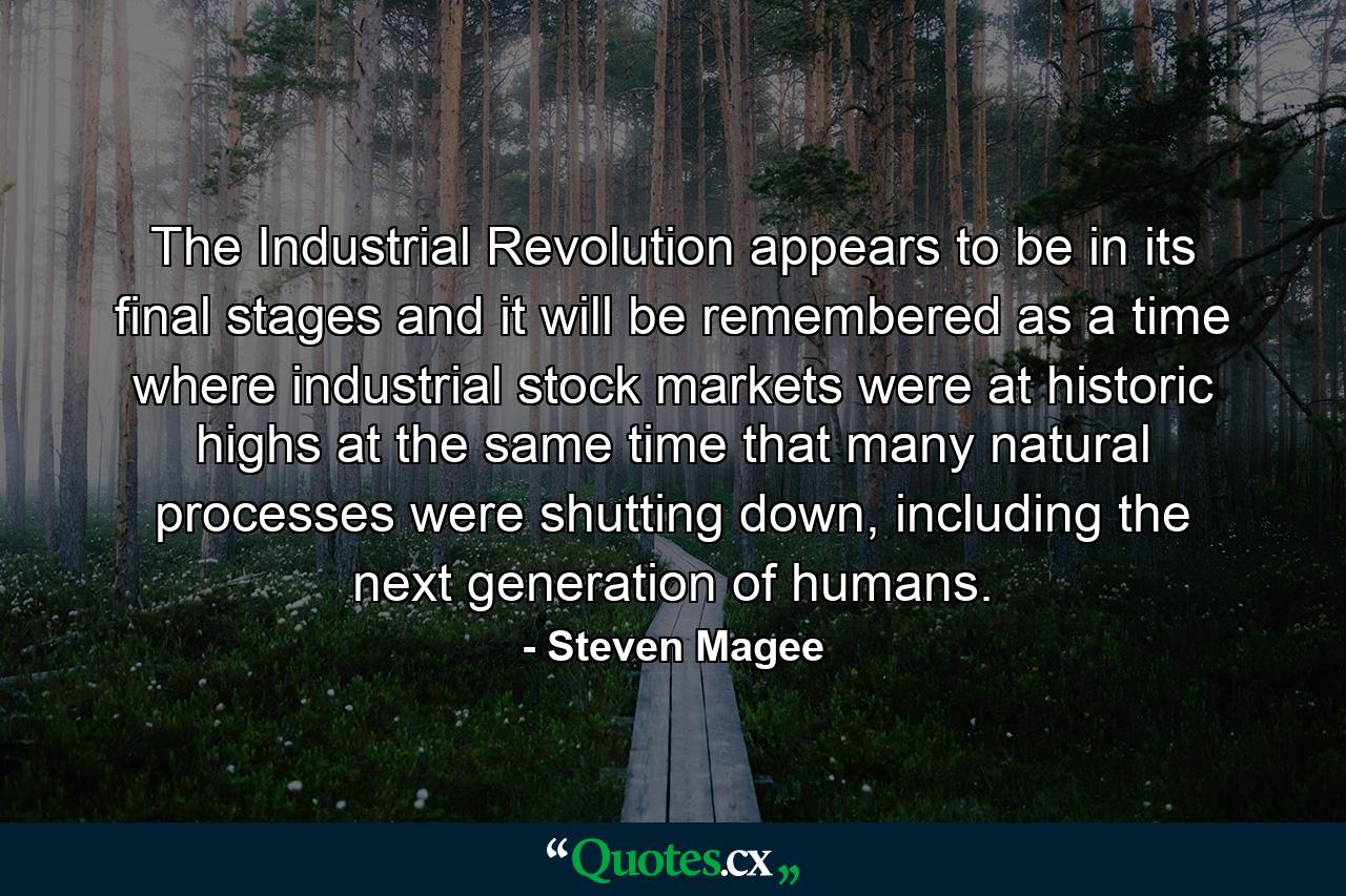 The Industrial Revolution appears to be in its final stages and it will be remembered as a time where industrial stock markets were at historic highs at the same time that many natural processes were shutting down, including the next generation of humans. - Quote by Steven Magee