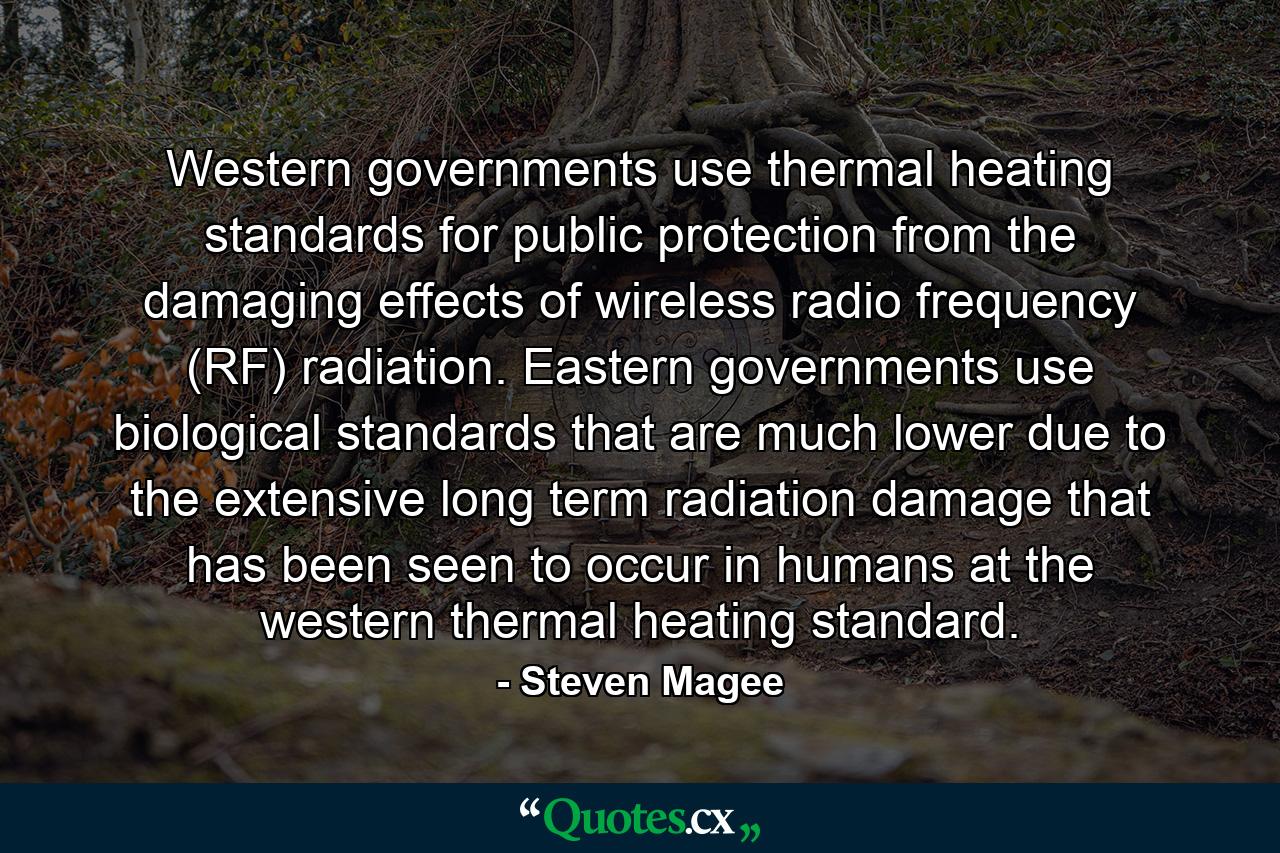 Western governments use thermal heating standards for public protection from the damaging effects of wireless radio frequency (RF) radiation. Eastern governments use biological standards that are much lower due to the extensive long term radiation damage that has been seen to occur in humans at the western thermal heating standard. - Quote by Steven Magee