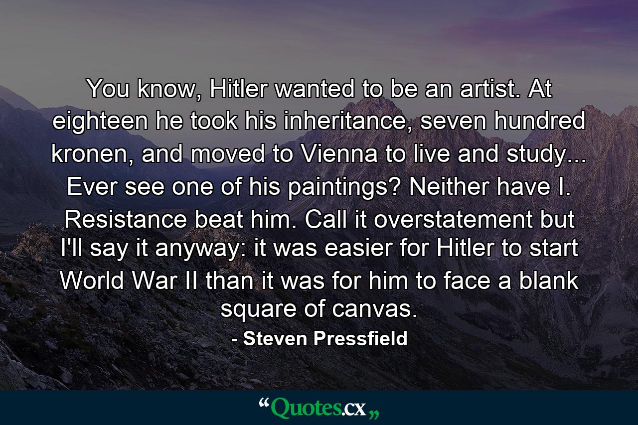 You know, Hitler wanted to be an artist. At eighteen he took his inheritance, seven hundred kronen, and moved to Vienna to live and study... Ever see one of his paintings? Neither have I. Resistance beat him. Call it overstatement but I'll say it anyway: it was easier for Hitler to start World War II than it was for him to face a blank square of canvas. - Quote by Steven Pressfield