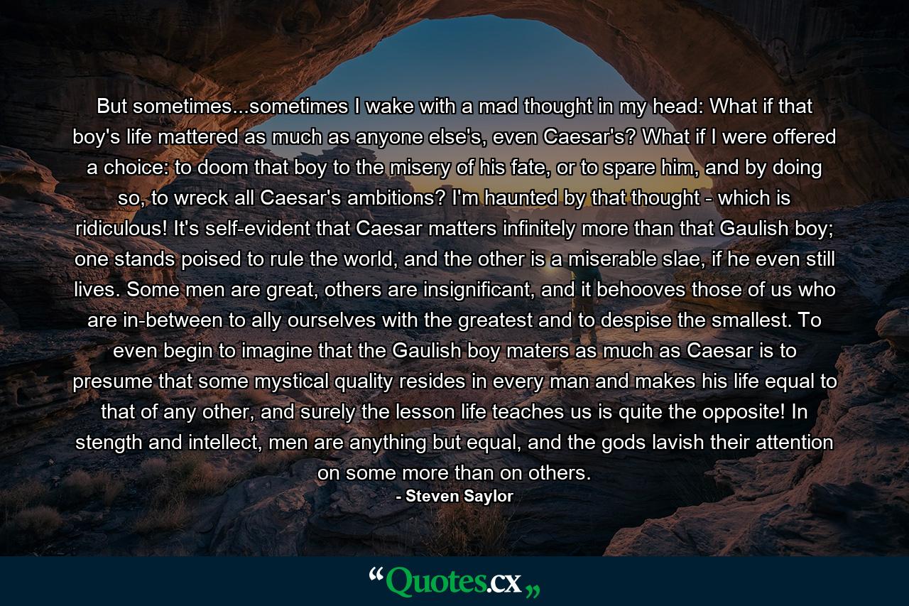 But sometimes...sometimes I wake with a mad thought in my head: What if that boy's life mattered as much as anyone else's, even Caesar's? What if I were offered a choice: to doom that boy to the misery of his fate, or to spare him, and by doing so, to wreck all Caesar's ambitions? I'm haunted by that thought - which is ridiculous! It's self-evident that Caesar matters infinitely more than that Gaulish boy; one stands poised to rule the world, and the other is a miserable slae, if he even still lives. Some men are great, others are insignificant, and it behooves those of us who are in-between to ally ourselves with the greatest and to despise the smallest. To even begin to imagine that the Gaulish boy maters as much as Caesar is to presume that some mystical quality resides in every man and makes his life equal to that of any other, and surely the lesson life teaches us is quite the opposite! In stength and intellect, men are anything but equal, and the gods lavish their attention on some more than on others. - Quote by Steven Saylor