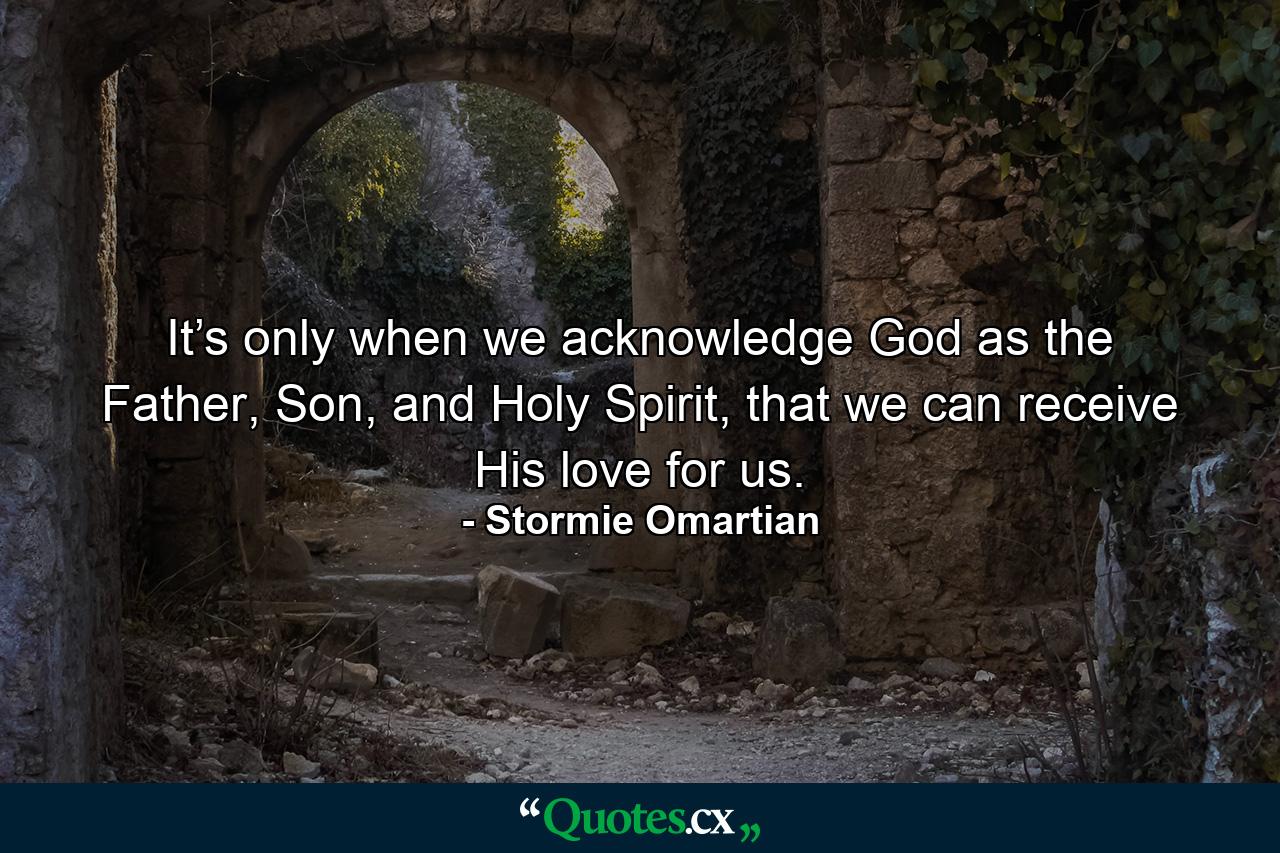 It’s only when we acknowledge God as the Father, Son, and Holy Spirit, that we can receive His love for us. - Quote by Stormie Omartian