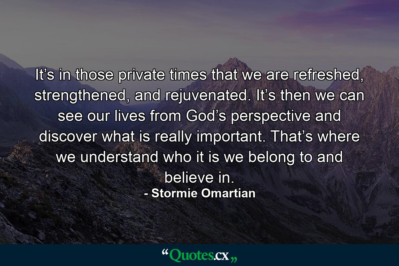 It’s in those private times that we are refreshed, strengthened, and rejuvenated. It’s then we can see our lives from God’s perspective and discover what is really important. That’s where we understand who it is we belong to and believe in. - Quote by Stormie Omartian