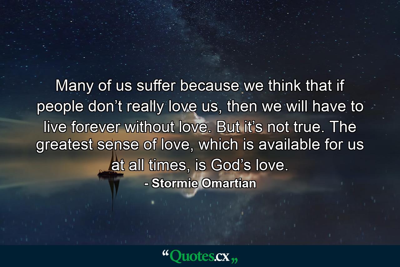 Many of us suffer because we think that if people don’t really love us, then we will have to live forever without love. But it’s not true. The greatest sense of love, which is available for us at all times, is God’s love. - Quote by Stormie Omartian