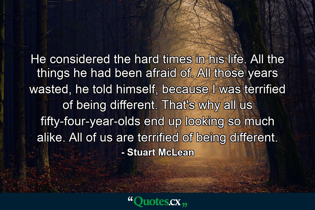 He considered the hard times in his life. All the things he had been afraid of. All those years wasted, he told himself, because I was terrified of being different. That's why all us fifty-four-year-olds end up looking so much alike. All of us are terrified of being different. - Quote by Stuart McLean