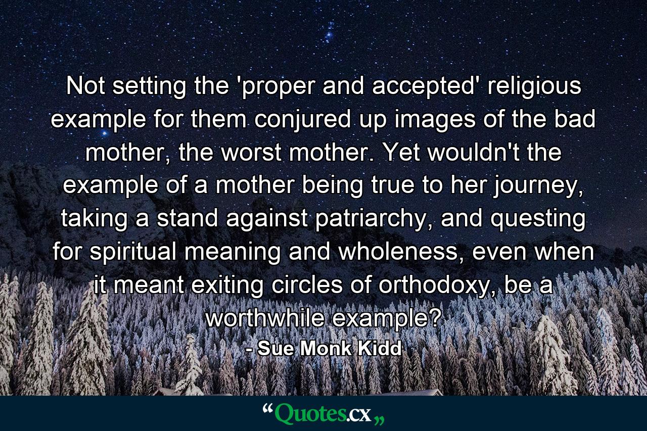 Not setting the 'proper and accepted' religious example for them conjured up images of the bad mother, the worst mother. Yet wouldn't the example of a mother being true to her journey, taking a stand against patriarchy, and questing for spiritual meaning and wholeness, even when it meant exiting circles of orthodoxy, be a worthwhile example? - Quote by Sue Monk Kidd