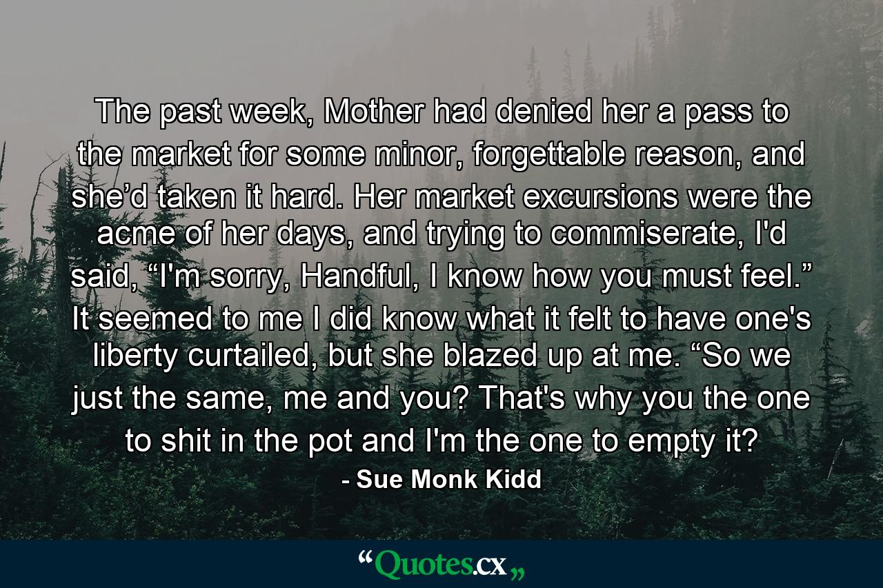 The past week, Mother had denied her a pass to the market for some minor, forgettable reason, and she’d taken it hard. Her market excursions were the acme of her days, and trying to commiserate, I'd said, “I'm sorry, Handful, I know how you must feel.” It seemed to me I did know what it felt to have one's liberty curtailed, but she blazed up at me. “So we just the same, me and you? That's why you the one to shit in the pot and I'm the one to empty it? - Quote by Sue Monk Kidd