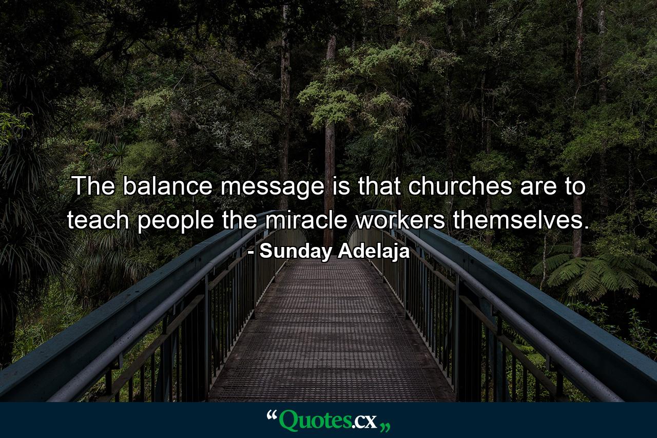 The balance message is that churches are to teach people the miracle workers themselves. - Quote by Sunday Adelaja