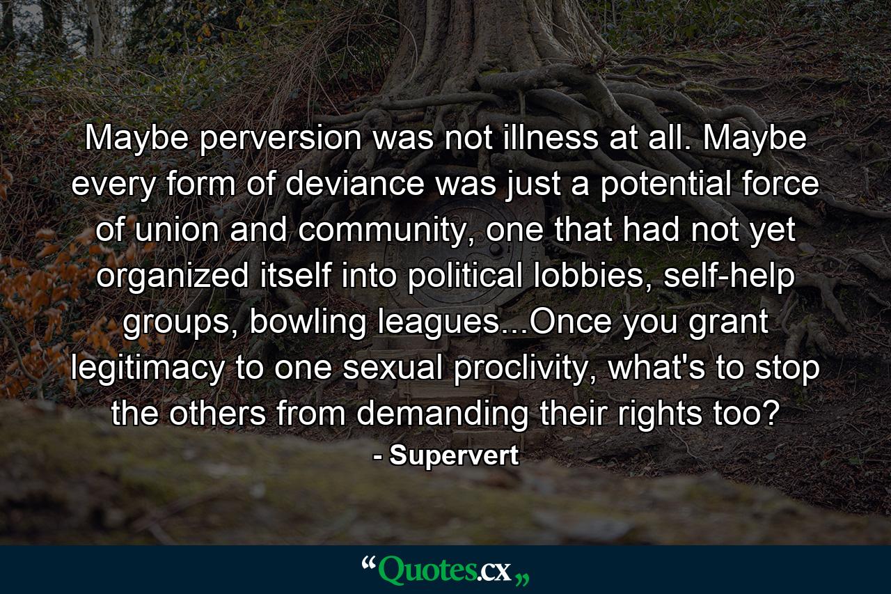 Maybe perversion was not illness at all. Maybe every form of deviance was just a potential force of union and community, one that had not yet organized itself into political lobbies, self-help groups, bowling leagues...Once you grant legitimacy to one sexual proclivity, what's to stop the others from demanding their rights too? - Quote by Supervert