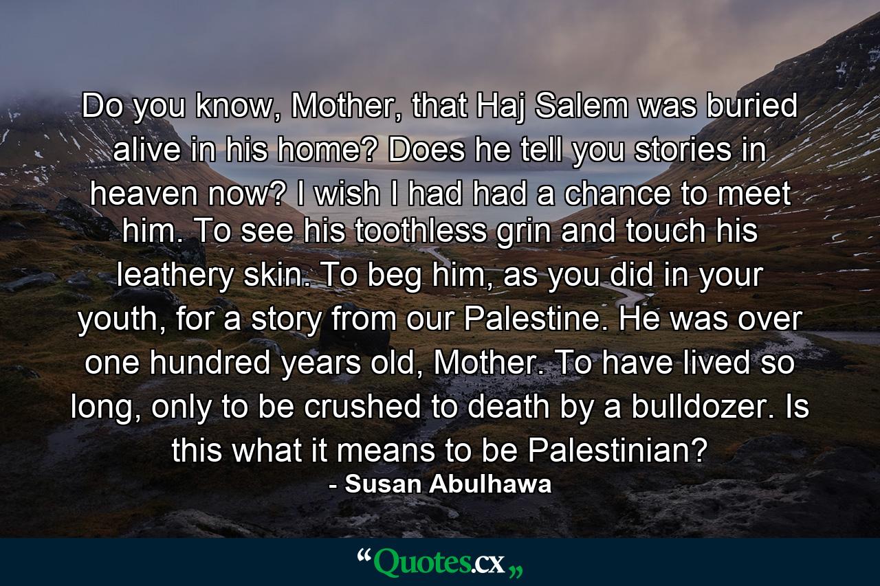 Do you know, Mother, that Haj Salem was buried alive in his home? Does he tell you stories in heaven now? I wish I had had a chance to meet him. To see his toothless grin and touch his leathery skin. To beg him, as you did in your youth, for a story from our Palestine. He was over one hundred years old, Mother. To have lived so long, only to be crushed to death by a bulldozer. Is this what it means to be Palestinian? - Quote by Susan Abulhawa