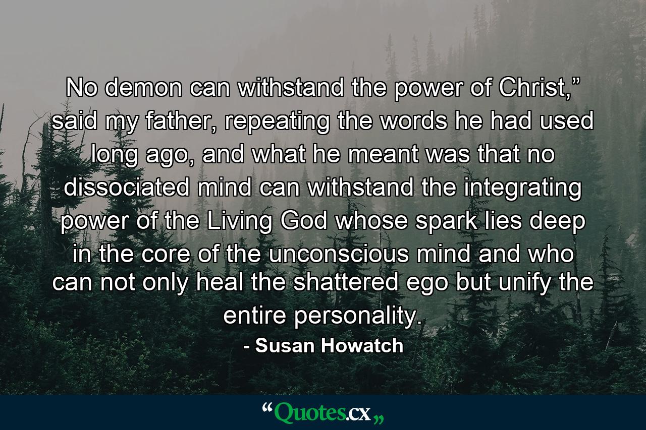 No demon can withstand the power of Christ,” said my father, repeating the words he had used long ago, and what he meant was that no dissociated mind can withstand the integrating power of the Living God whose spark lies deep in the core of the unconscious mind and who can not only heal the shattered ego but unify the entire personality. - Quote by Susan Howatch