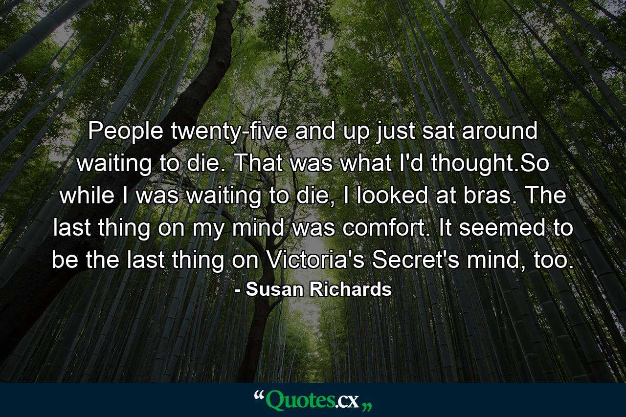 People twenty-five and up just sat around waiting to die. That was what I'd thought.So while I was waiting to die, I looked at bras. The last thing on my mind was comfort. It seemed to be the last thing on Victoria's Secret's mind, too. - Quote by Susan Richards