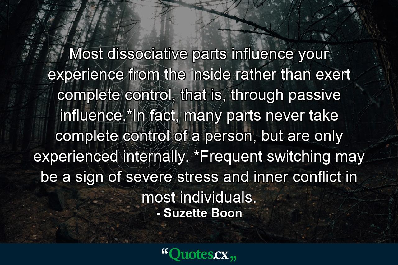 Most dissociative parts influence your experience from the inside rather than exert complete control, that is, through passive influence.*In fact, many parts never take complete control of a person, but are only experienced internally. *Frequent switching may be a sign of severe stress and inner conflict in most individuals. - Quote by Suzette Boon