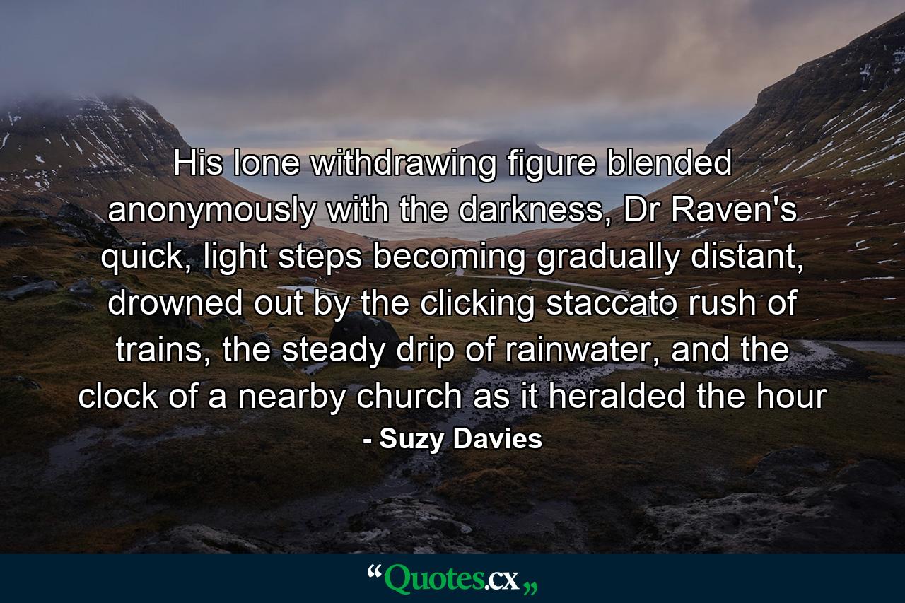 His lone withdrawing figure blended anonymously with the darkness, Dr Raven's quick, light steps becoming gradually distant, drowned out by the clicking staccato rush of trains, the steady drip of rainwater, and the clock of a nearby church as it heralded the hour - Quote by Suzy Davies