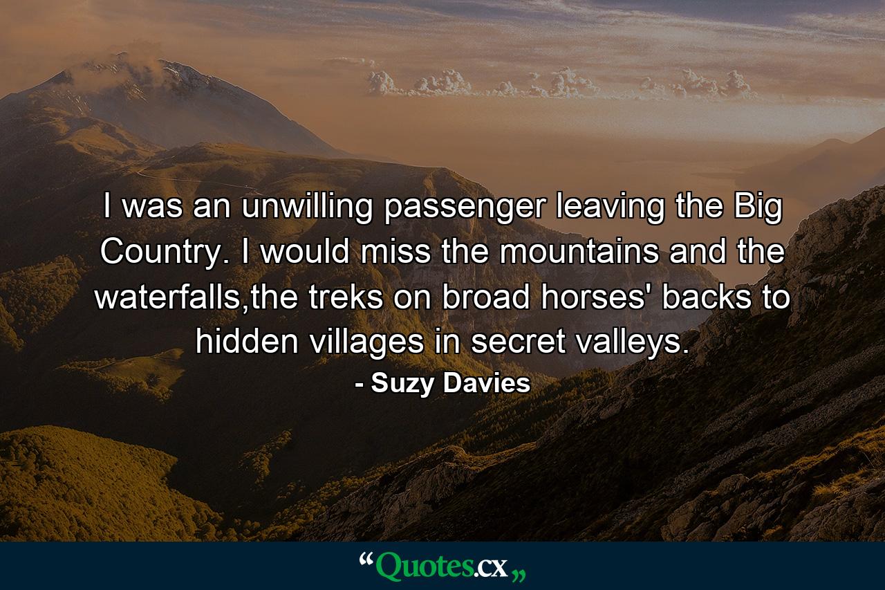 I was an unwilling passenger leaving the Big Country. I would miss the mountains and the waterfalls,the treks on broad horses' backs to hidden villages in secret valleys. - Quote by Suzy Davies