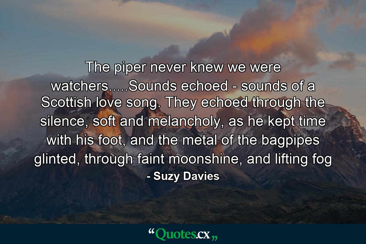 The piper never knew we were watchers.....Sounds echoed - sounds of a Scottish love song. They echoed through the silence, soft and melancholy, as he kept time with his foot, and the metal of the bagpipes glinted, through faint moonshine, and lifting fog - Quote by Suzy Davies