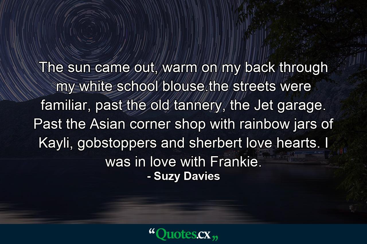 The sun came out, warm on my back through my white school blouse.the streets were familiar, past the old tannery, the Jet garage. Past the Asian corner shop with rainbow jars of Kayli, gobstoppers and sherbert love hearts. I was in love with Frankie. - Quote by Suzy Davies