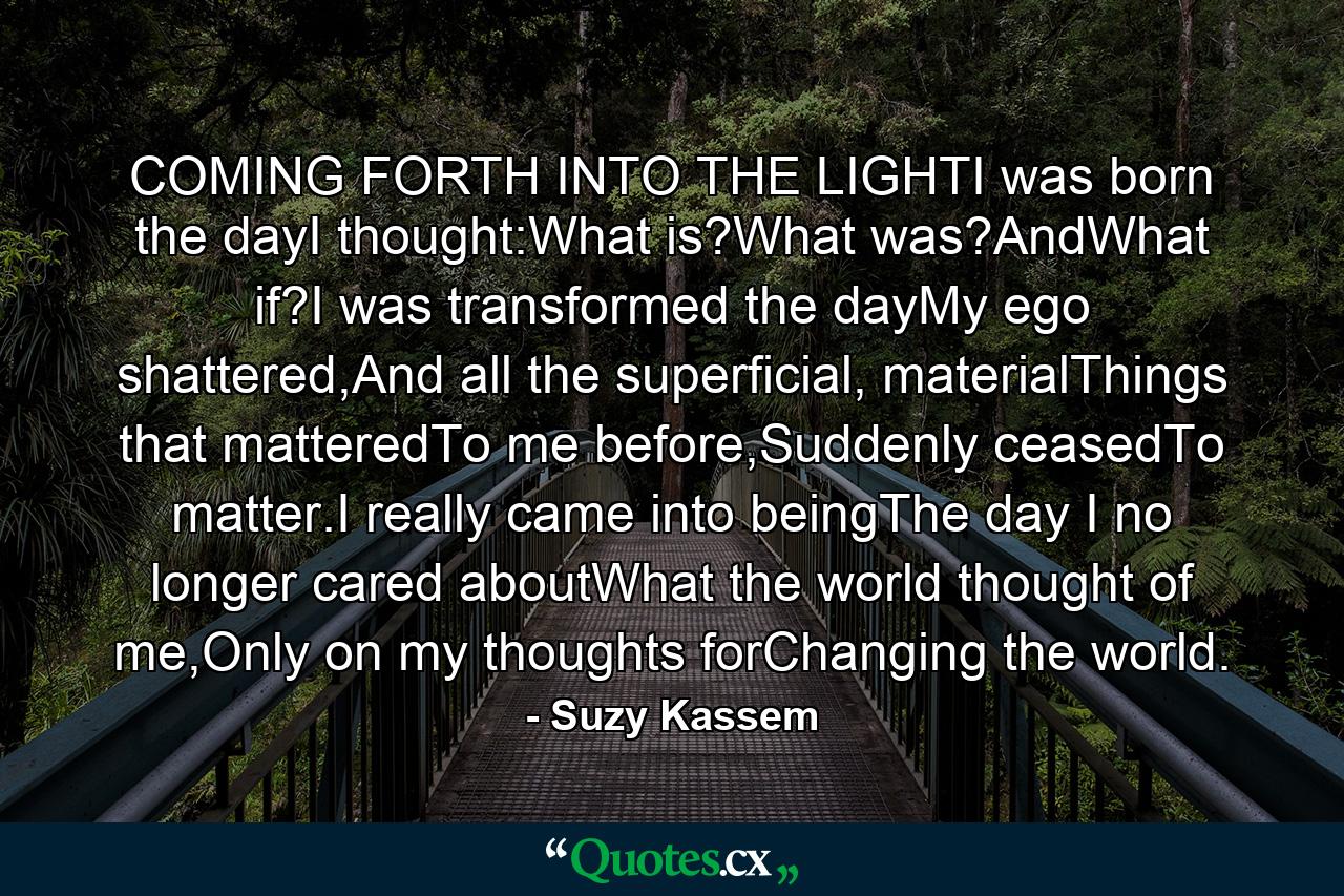 COMING FORTH INTO THE LIGHTI was born the dayI thought:What is?What was?AndWhat if?I was transformed the dayMy ego shattered,And all the superficial, materialThings that matteredTo me before,Suddenly ceasedTo matter.I really came into beingThe day I no longer cared aboutWhat the world thought of me,Only on my thoughts forChanging the world. - Quote by Suzy Kassem