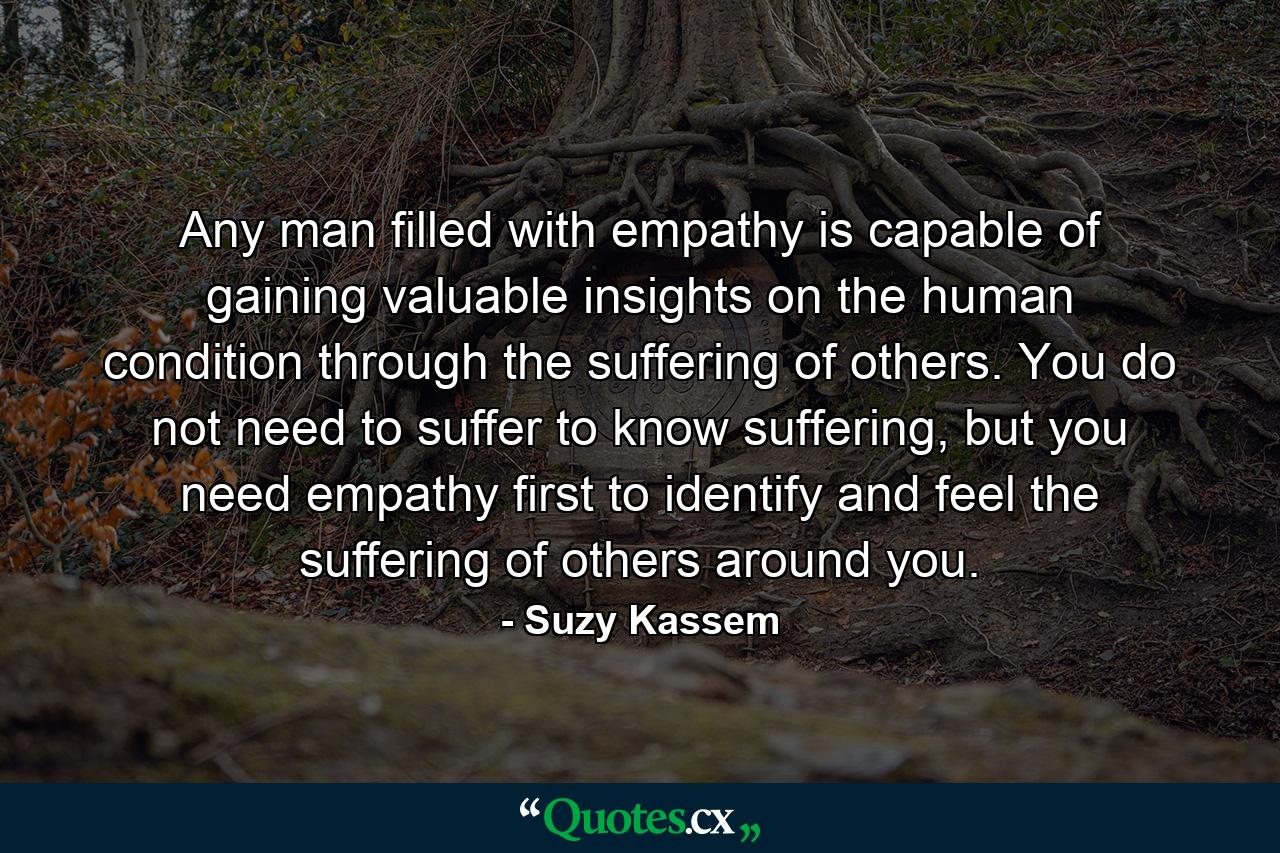 Any man filled with empathy is capable of gaining valuable insights on the human condition through the suffering of others. You do not need to suffer to know suffering, but you need empathy first to identify and feel the suffering of others around you. - Quote by Suzy Kassem