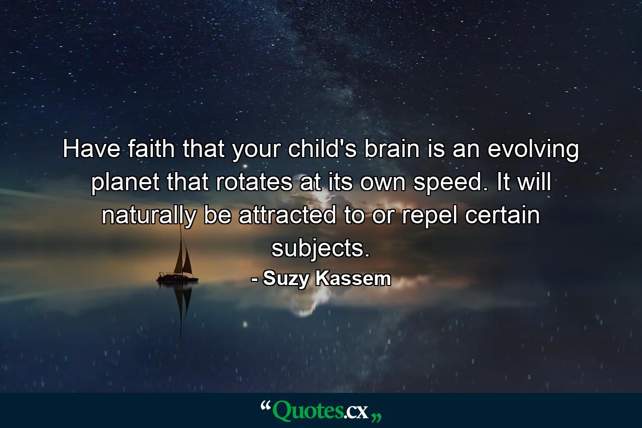 Have faith that your child's brain is an evolving planet that rotates at its own speed. It will naturally be attracted to or repel certain subjects. - Quote by Suzy Kassem