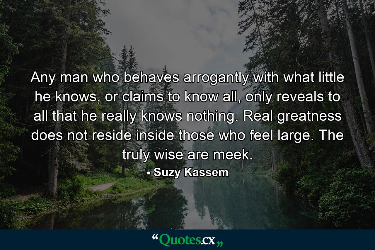 Any man who behaves arrogantly with what little he knows, or claims to know all, only reveals to all that he really knows nothing. Real greatness does not reside inside those who feel large. The truly wise are meek. - Quote by Suzy Kassem