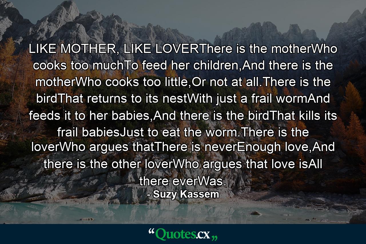 LIKE MOTHER, LIKE LOVERThere is the motherWho cooks too muchTo feed her children,And there is the motherWho cooks too little,Or not at all.There is the birdThat returns to its nestWith just a frail wormAnd feeds it to her babies,And there is the birdThat kills its frail babiesJust to eat the worm.There is the loverWho argues thatThere is neverEnough love,And there is the other loverWho argues that love isAll there everWas. - Quote by Suzy Kassem