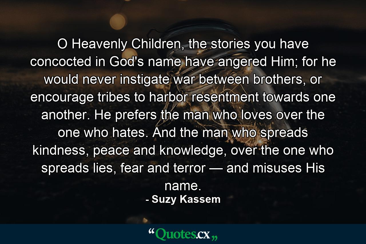 O Heavenly Children, the stories you have concocted in God's name have angered Him; for he would never instigate war between brothers, or encourage tribes to harbor resentment towards one another. He prefers the man who loves over the one who hates. And the man who spreads kindness, peace and knowledge, over the one who spreads lies, fear and terror — and misuses His name. - Quote by Suzy Kassem