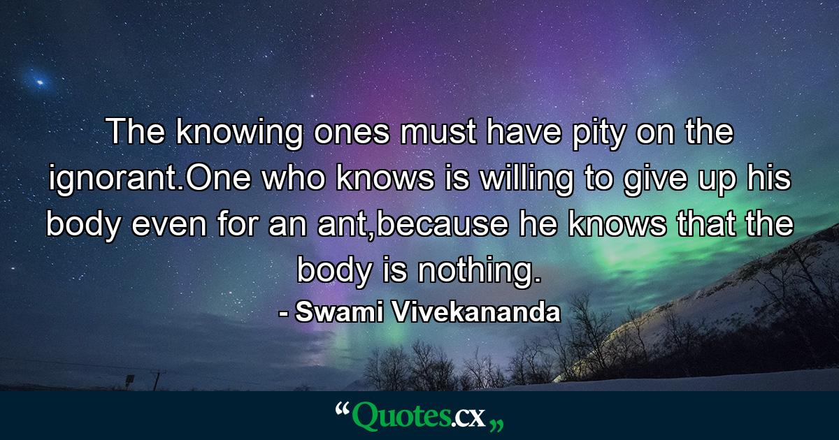 The knowing ones must have pity on the ignorant.One who knows is willing to give up his body even for an ant,because he knows that the body is nothing. - Quote by Swami Vivekananda