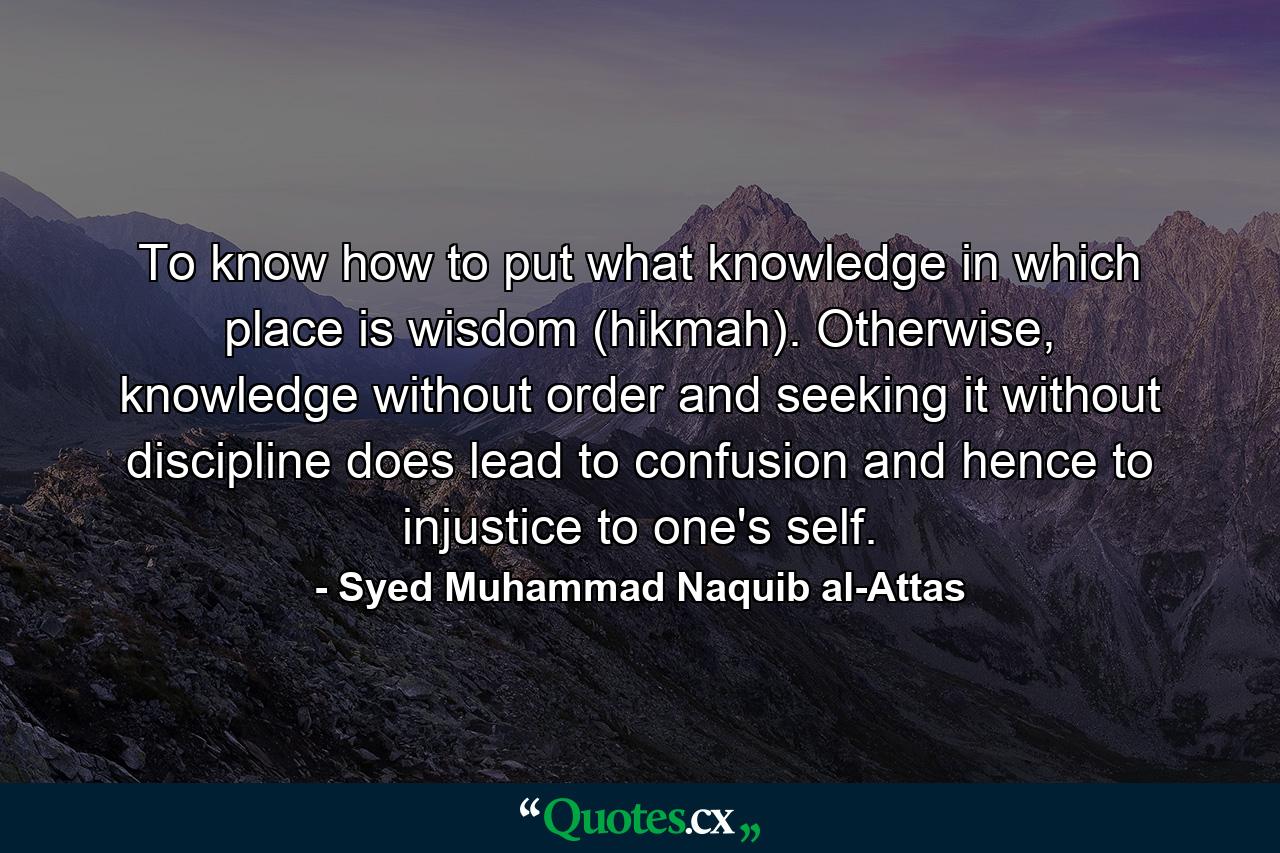 To know how to put what knowledge in which place is wisdom (hikmah). Otherwise, knowledge without order and seeking it without discipline does lead to confusion and hence to injustice to one's self. - Quote by Syed Muhammad Naquib al-Attas