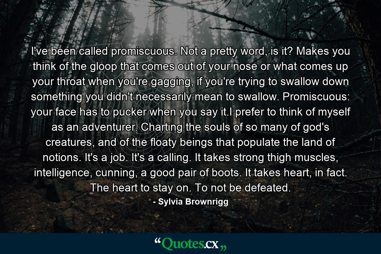 I've been called promiscuous. Not a pretty word, is it? Makes you think of the gloop that comes out of your nose or what comes up your throat when you're gagging, if you're trying to swallow down something you didn't necessarily mean to swallow. Promiscuous: your face has to pucker when you say it.I prefer to think of myself as an adventurer. Charting the souls of so many of god's creatures, and of the floaty beings that populate the land of notions. It's a job. It's a calling. It takes strong thigh muscles, intelligence, cunning, a good pair of boots. It takes heart, in fact. The heart to stay on. To not be defeated. - Quote by Sylvia Brownrigg