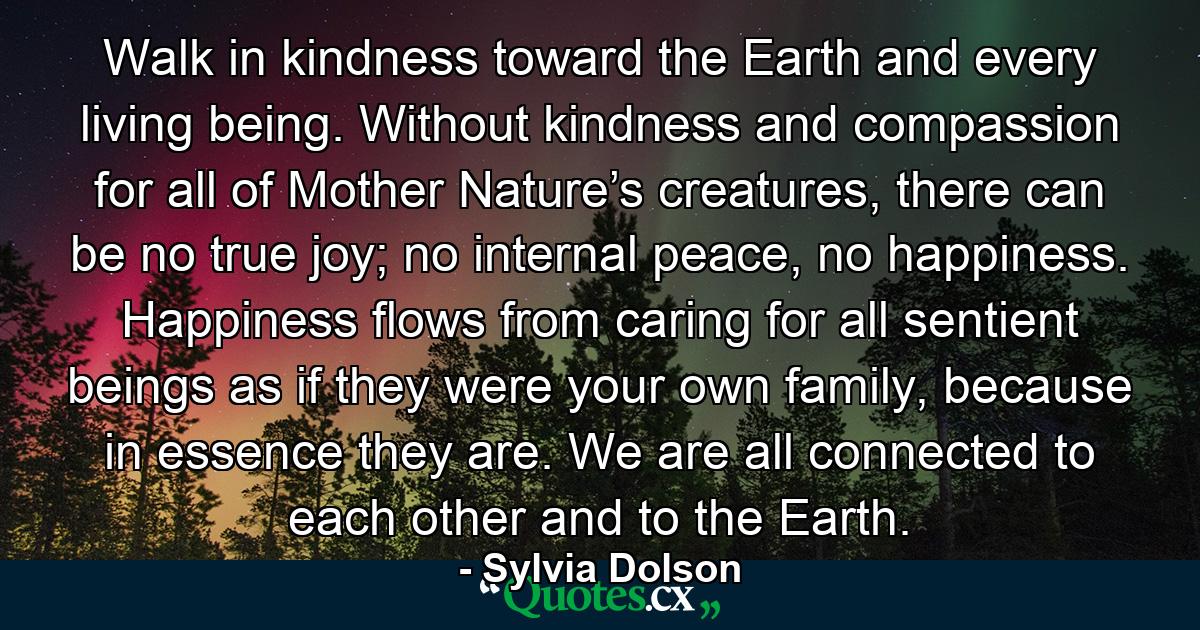 Walk in kindness toward the Earth and every living being. Without kindness and compassion for all of Mother Nature’s creatures, there can be no true joy; no internal peace, no happiness. Happiness flows from caring for all sentient beings as if they were your own family, because in essence they are. We are all connected to each other and to the Earth. - Quote by Sylvia Dolson